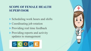 SCOPE OF FEMALE HEALTH
SUPERVISOR
 Scheduling work hours and shifts
 Coordinating job rotation
 Providing real time feedback
 Providing reports and activity
updates to management
 