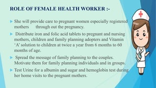 ROLE OF FEMALE HEALTH WORKER :-
 She will provide care to pregnant women especially registered
mothers through out the pregnancy.
 Distribute iron and folic acid tablets to pregnant and nursing
mothers, children and family planning adopters and Vitamin
‘A’ solution to children at twice a year from 6 months to 60
months of age.
 Spread the message of family planning to the couples.
Motivate them for family planning individuals and in groups.
 Test Urine for a albumin and sugar and hemoglobin test during
her home visits to the pregnant mothers.
 