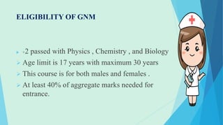 ELIGIBILITY OF GNM
 +2 passed with Physics , Chemistry , and Biology
 Age limit is 17 years with maximum 30 years
 This course is for both males and females .
 At least 40% of aggregate marks needed for
entrance.
 