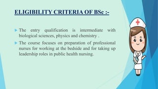 ELIGIBILITY CRITERIA OF BSc :-
 The entry qualification is intermediate with
biological sciences, physics and chemistry .
 The course focuses on preparation of professional
nurses for working at the bedside and for taking up
leadership roles in public health nursing.
 