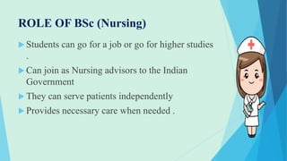 ROLE OF BSc (Nursing)
 Students can go for a job or go for higher studies
.
 Can join as Nursing advisors to the Indian
Government
 They can serve patients independently
 Provides necessary care when needed .
 