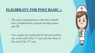 ELIGIBILITY FOR POST BASIC :-
• The entry requirements is that they should
have completed the general nursing course
and Ⅻ.
• Two exams are conducted by the universities
one at the end of the 1st year and the other at
the end of the 2nd year .
 