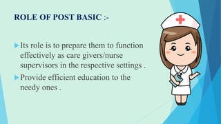 ROLE OF POST BASIC :-
Its role is to prepare them to function
effectively as care givers/nurse
supervisors in the respective settings .
Provide efficient education to the
needy ones .
 