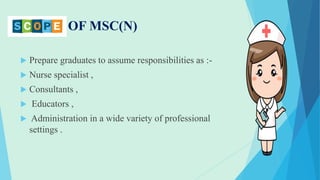 SCOPE OF MSC(N)
 Prepare graduates to assume responsibilities as :-
 Nurse specialist ,
 Consultants ,
 Educators ,
 Administration in a wide variety of professional
settings .
 