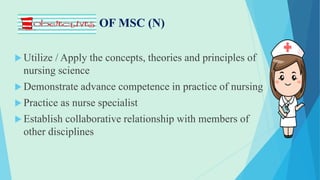 OBJECTIVES OF MSC (N)
 Utilize / Apply the concepts, theories and principles of
nursing science
 Demonstrate advance competence in practice of nursing
 Practice as nurse specialist
 Establish collaborative relationship with members of
other disciplines
 
