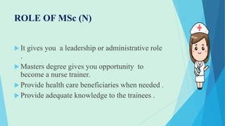 ROLE OF MSc (N)
 It gives you a leadership or administrative role
.
 Masters degree gives you opportunity to
become a nurse trainer.
 Provide health care beneficiaries when needed .
 Provide adequate knowledge to the trainees .
 