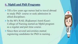 6. Mphil and PhD Programs
 Till a few years ago nurses had to travel abroad
to study PhD course or seek admission in
allied disciplines .
 In the 80’s RAK (Rajkumari Amrit Kaur)
College of Nursing started an Mphil program
as a regular and part time course.
 Since then several universities started
registering candidates for PhD in nursing .
 