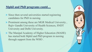 Mphil and PhD programs contd…
 Since then several universities started registering
candidates for PhD in nursing
 Prominent among these are MGR Medical University ,
Rajiv Gandhi University of Health Sciences, SNDT
University and Delhi University.
 The Manipal Academy of Higher Education (MAHE)
has started both Mphil and PhD program in nursing
through support from the WHO .
 