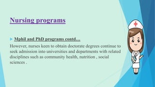 Nursing programs
 Mphil and PhD programs contd…
However, nurses keen to obtain doctorate degrees continue to
seek admission into universities and departments with related
disciplines such as community health, nutrition , social
sciences .
 