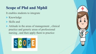 Scope of Phd and Mphil
It enables students to integrate
 Knowledge
 Skills and
 Attitude in the areas of management , clinical
practice and generic areas of professional
nursing , and then apply them to practice
 