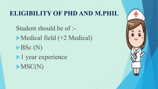 ELIGIBILITY OF PHD AND M.PHIL
Student should be of :-
Medical field (+2 Medical)
BSc (N)
1 year experience
MSC(N)
 