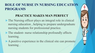 ROLE OF NURSE IN NURSING EDUCATION
PROGRAMS
PRACTICE MAKES MAN PERFECT
 The Nursing officer plays an integral role in clinical
nursing education , helping to prepare undergraduate
nursing students for professional practice.
 The student- nurse relationship profoundly affects
learning.
 A positive experience in the clinical site can promote
learning .
 