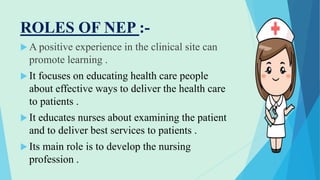 ROLES OF NEP :-
 A positive experience in the clinical site can
promote learning .
 It focuses on educating health care people
about effective ways to deliver the health care
to patients .
 It educates nurses about examining the patient
and to deliver best services to patients .
 Its main role is to develop the nursing
profession .
 