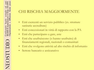 CHI RISCHIA MAGGIORMENTE Enti esercenti un servizio pubblico (es. strutture sanitarie accreditate) Enti concessionari in virtù di rapporto con la PA Enti che partecipano a gare, aste Enti che usufruiscono (o hanno usufruito) di finanziamenti regionali, nazionali o comunitari Enti che svolgono attività ad alto rischio di infortunio Settore bancario e assicurativo 
