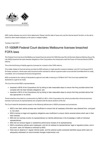 ASIC media releases are point­in­time statements. Please note the date of issue and use the internal search function on the site to
check for other media releases on the same or related matters.
Tuesday 4 April 2017
17­100MR Federal Court declares Melbourne licensee breached
FOFA laws
The Federal Court has found that Melbourne­based financial advice firm NSG Services Pty Ltd (formerly National Sterling Group Pty
Ltd) (NSG) breached the best interests obligations of the Corporations Act introduced under the Future of Financial Advice (FOFA)
reforms.
This is the first finding of liability against a licensee for a breach of the FOFA reforms.
This matter relates to financial advice provided by NSG advisers on eight specific occasions between July 2013 and August 2015.
On these occasions, clients were sold insurance and/or advised to rollover superannuation accounts that committed them to costly,
unsuitable, and unnecessary financial arrangements.
NSG consented to the making of declarations against it and after a hearing on 30 March 2017 the Court was satisfied that
declarations ought to be made. 
The Court found that NSG’s representatives:
breached s 961B of the Corporations Act by failing to take reasonable steps to ensure that they provided advice that
complied with the best interests obligations; and
breached s 961G of the Corporations Act by failing to take reasonable steps to ensure that they provided advice that
was appropriate to its clients.
Those breaches amounted to a contravention by NSG of s 961L of the Corporations Act, which provides that a financial services
licensee must ensure its representatives are compliant with the above sections of the Act.
The Court made the declarations based on the following deficiencies in NSG's processes and procedures:
NSG’s new client advice process was insufficient to ensure that all necessary information was obtained from, and given
to, the client;
NSG’s training on legal and regulatory obligations was insufficient to ensure clients received advice which was in their
best interests;
NSG did not routinely monitor its representatives nor identify deficiencies in the knowledge or skills of individual
representatives;
NSG did not conduct regular or substantive performance reviews of its representatives;
NSG’s compliance policies were inadequate, and did not address its representatives’ legal or regulatory duties, and in
any event, were not followed or enforced by NSG;
there was an absence of  regular internal audits, and the external audits conducted identified issues which were not
adequately addressed nor recommended changes implemented; and
 