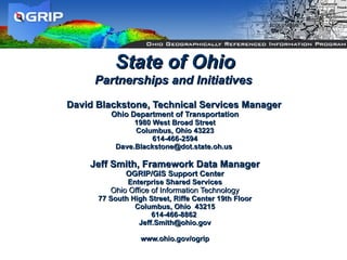 David Blackstone, Technical Services Manager   Ohio Department of Transportation 1980 West Broad Street Columbus, Ohio 43223 614-466-2594 [email_address]       Jeff Smith, Framework Data Manager   OGRIP/GIS Support Center Enterprise Shared Services   Ohio Office of Information Technology   77 South High Street, Riffe Center 19th Floor Columbus, Ohio  43215 614-466-8862  [email_address] www.ohio.gov/ogrip State of Ohio Partnerships and Initiatives   