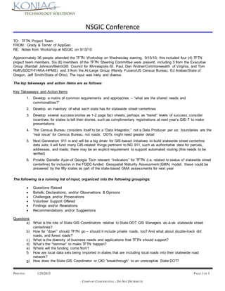 NSGIC Conference
PRINTED: 1/29/2015 PAGE 1 OF 3
COMPANY CONFIDENTIAL – DO NOT DISTRIBUTE
TO: TFTN Project Team
FROM: Grady & Terner of AppGeo
RE: Notes from Workshop at NSGIC on 9/15/10
Approximately 36 people attended the TFTN Workshop on Wednesday evening, 9/15/10; this included four (4) TFTN
project team members. Six (6) members of the TFTN Steering Committee were present, including 3 from the Executive
Group (Randall Johnson/MetroGIS Council for Minneapolis-St. Paul, Dan Widner/Commonwealth of Virginia, and Tom
Roff/USDOT-FHWA-HPMS) and 3 from the At-Large Group (Randy Fusaro/US Census Bureau, Ed Arabas/State of
Oregon, Jeff Smith/State of Ohio). The input was lively and diverse.
The top takeaways and action items are as follows:
Key Takeaways and Action Items
1. Develop a matrix of common requirements and approaches – “what are the shared needs and
commonalities?”
2. Develop an inventory of what each state has for statewide street centerlines
3. Develop several success stories as 1-2 page fact sheets, perhaps as “tiered” levels of success; consider
incentives for states to tell their stories, such as complimentary registrations at next year’s GIS-T to make
presentations
4. The Census Bureau considers itself to be a “Data Integrator,” not a Data Producer per se; boundaries are the
“real issue” for Census Bureau, not roads; DOTs might need greater detail
5. Next Generation 911 is and will be a big driver for GIS-based initiatives to build statewide street centerline
data sets; it will fund many GIS-related things pertinent to NG 911, such as authoritative data for parcels,
addresses, and roads; there may be an explicit requirement to support automated routing (this needs to be
verified)
6. Provide Danielle Ayan of Georgia Tech relevant “indicators” for TFTN (i.e. related to status of statewide street
centerline) for inclusion in the FGDC-funded Geospatial Maturity Assessment (GMA) model; these could be
answered by the fifty states as part of the state-based GMA assessments for next year
The following is a running list of input, organized into the following groupings:
 Questions Raised
 Beliefs, Declarations, and/or Observations & Opinions
 Challenges and/or Provocations
 Volunteer Support Offered
 Findings and/or Revelations
 Recommendations and/or Suggestions
Questions
a) What is the role of State GIS Coordinators relative to State DOT GIS Managers vis-à-vis statewide street
centerlines?
b) How far “down” should TFTN go – should it include private roads, too? And what about double-track dirt
roads, and forest roads?
c) What is the diversity of business needs and applications that TFTN should support?
d) What’s the “hammer” to make TFTN happen?
e) Where will the funding come from?
f) How are local data sets being imported in states that are including local roads into their statewide road
network?
g) How does the State GIS Coordinator or GIO “breakthrough” to an unreceptive State DOT?
 
