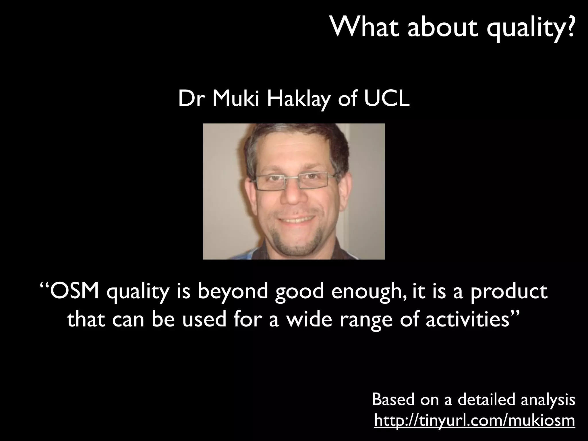 What about quality?

             Dr Muki Haklay of UCL




“OSM quality is beyond good enough, it is a product
  that can be used for a wide range of activities”


                                 Based on a detailed analysis
                                 http://tinyurl.com/mukiosm
 
