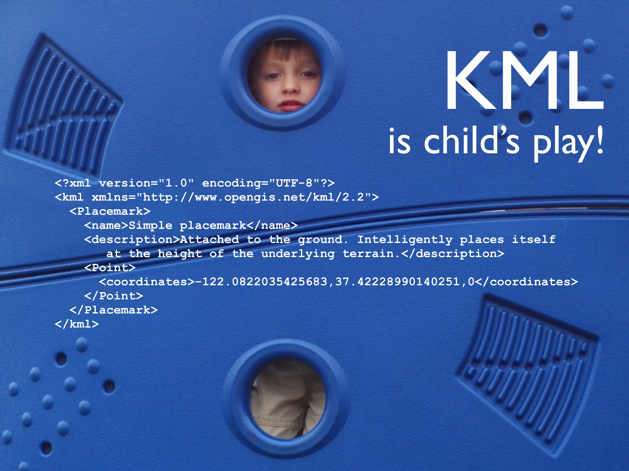 KML
                                             is child’s play!
<?xml version="1.0" encoding="UTF-8"?>
<kml xmlns="http://www.opengis.net/kml/2.2">
  <Placemark>
    <name>Simple placemark</name>
    <description>Attached to the ground. Intelligently places itself
        at the height of the underlying terrain.</description>
    <Point>
       <coordinates>-122.0822035425683,37.42228990140251,0</coordinates>
    </Point>
  </Placemark>
</kml>
 