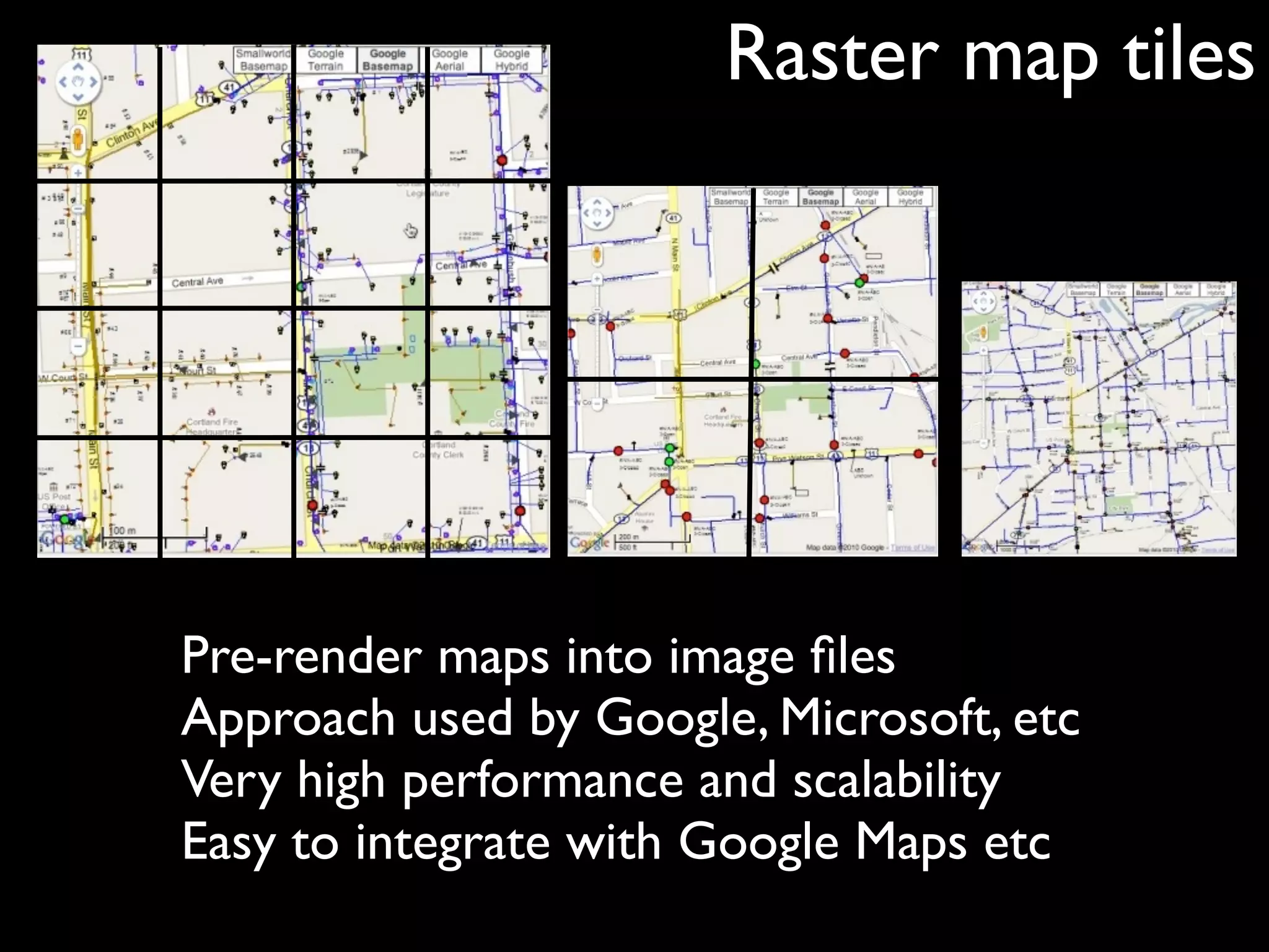 Raster map tiles




Pre-render maps into image ﬁles
Approach used by Google, Microsoft, etc
Very high performance and scalability
Easy to integrate with Google Maps etc
 