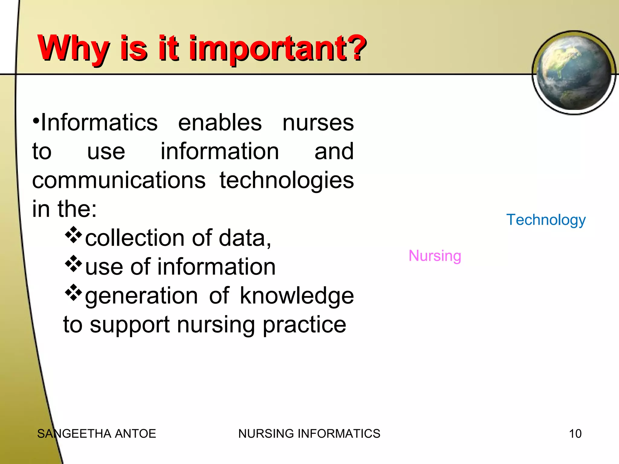 Why is it important?
•Informatics enables nurses
to use information and
communications technologies
in the:
collection of data,
use of information
generation of knowledge
to support nursing practice

SANGEETHA ANTOE

NURSING INFORMATICS

Technology
Nursing

10

 