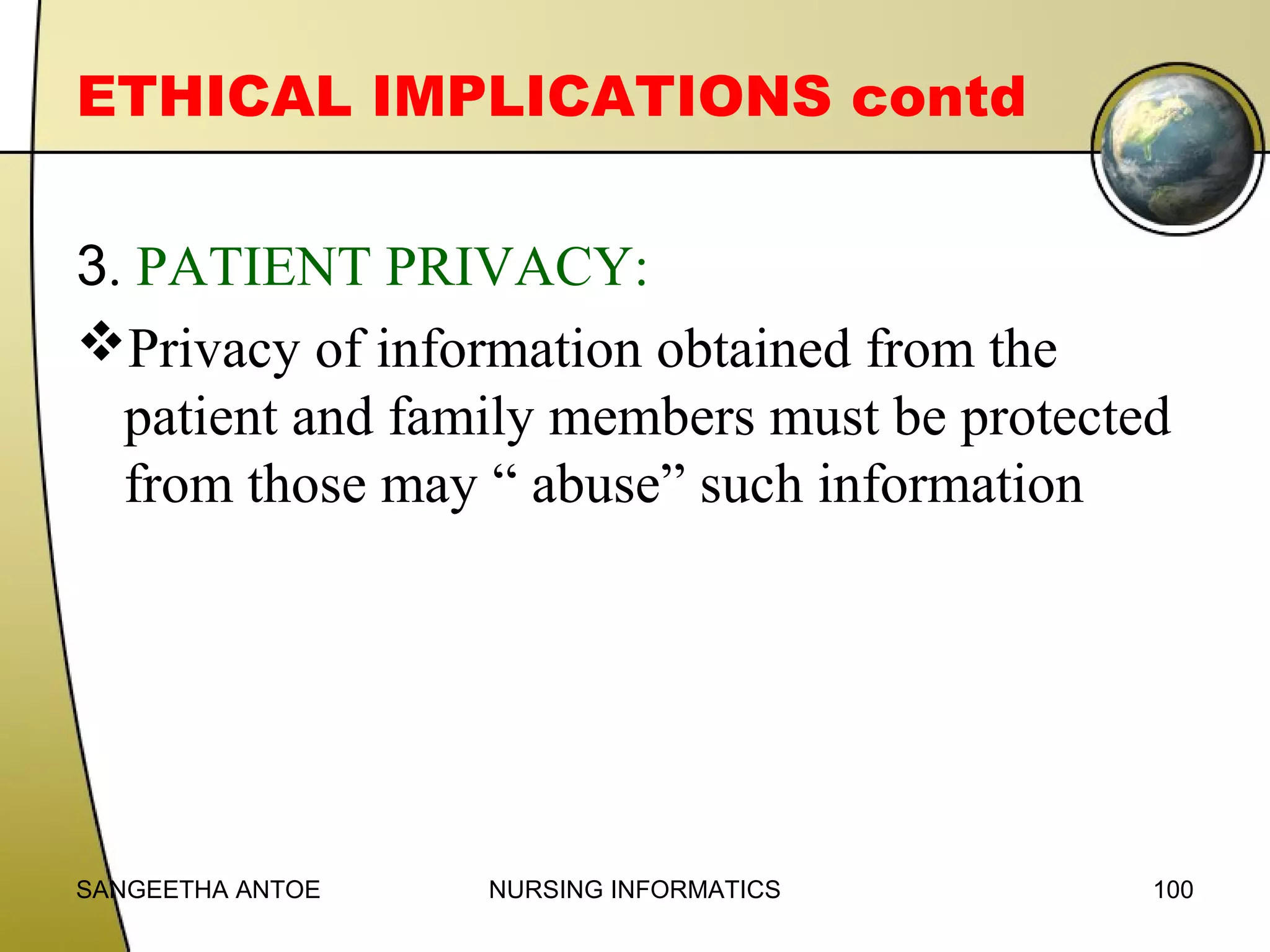 ETHICAL IMPLICATIONS contd
3. PATIENT PRIVACY:
Privacy of information obtained from the
patient and family members must be protected
from those may “ abuse” such information

SANGEETHA ANTOE

NURSING INFORMATICS

100

 
