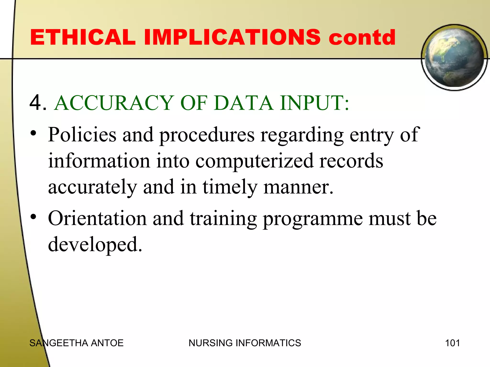 ETHICAL IMPLICATIONS contd
4. ACCURACY OF DATA INPUT:
• Policies and procedures regarding entry of
information into computerized records
accurately and in timely manner.
• Orientation and training programme must be
developed.

SANGEETHA ANTOE

NURSING INFORMATICS

101

 