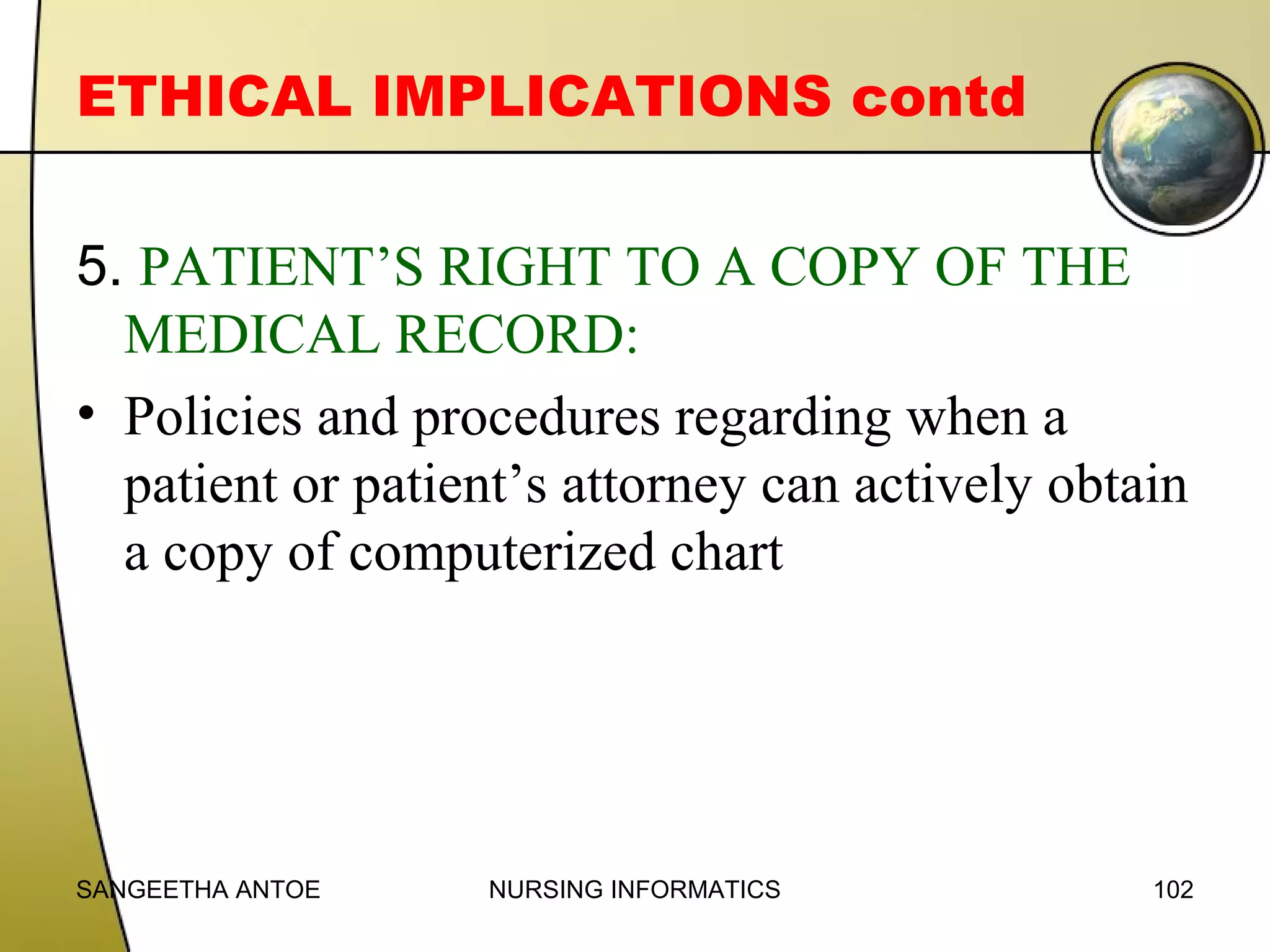 ETHICAL IMPLICATIONS contd
5. PATIENT’S RIGHT TO A COPY OF THE
MEDICAL RECORD:
• Policies and procedures regarding when a
patient or patient’s attorney can actively obtain
a copy of computerized chart

SANGEETHA ANTOE

NURSING INFORMATICS

102

 