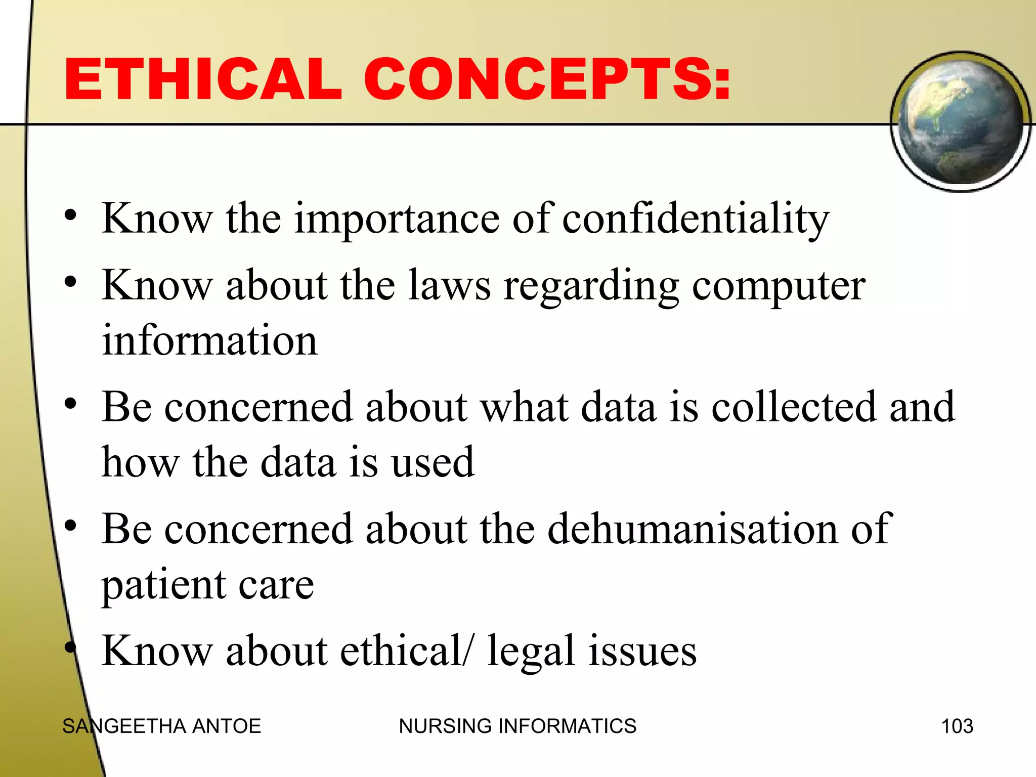 ETHICAL CONCEPTS:
• Know the importance of confidentiality
• Know about the laws regarding computer
information
• Be concerned about what data is collected and
how the data is used
• Be concerned about the dehumanisation of
patient care
• Know about ethical/ legal issues
SANGEETHA ANTOE

NURSING INFORMATICS

103

 