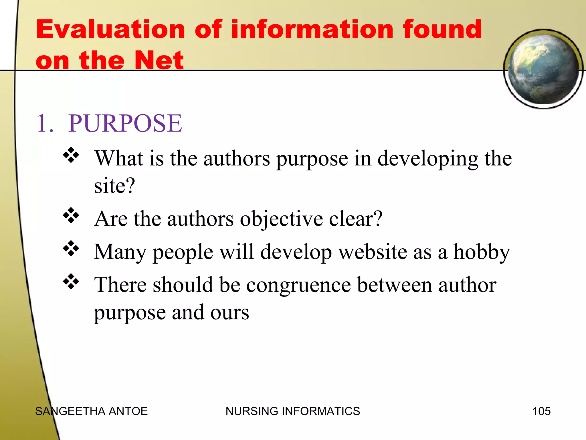 Evaluation of information found
on the Net
1. PURPOSE
 What is the authors purpose in developing the
site?
 Are the authors objective clear?
 Many people will develop website as a hobby
 There should be congruence between author
purpose and ours

SANGEETHA ANTOE

NURSING INFORMATICS

105

 