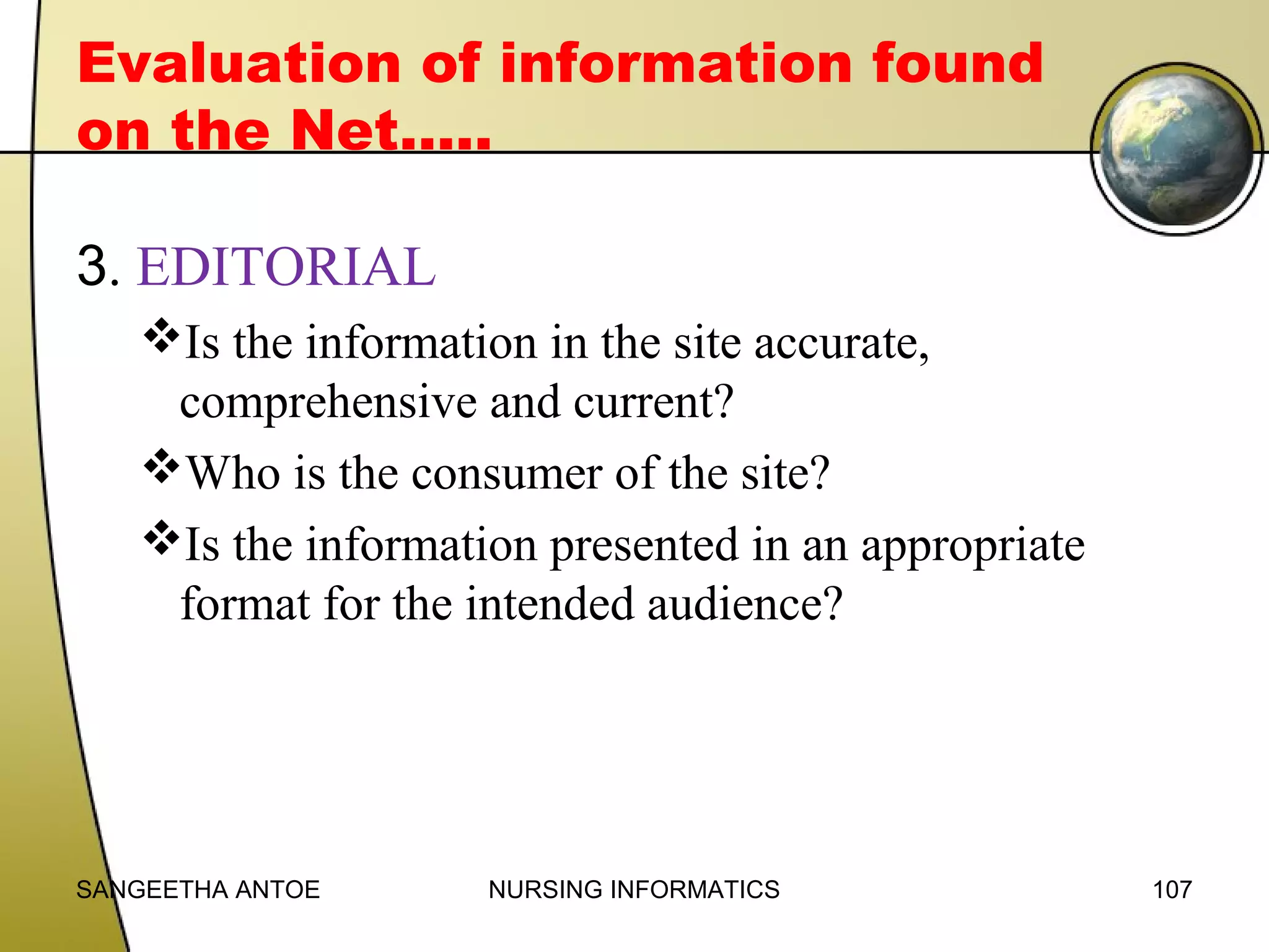 Evaluation of information found
on the Net…..
3. EDITORIAL
Is the information in the site accurate,
comprehensive and current?
Who is the consumer of the site?
Is the information presented in an appropriate
format for the intended audience?

SANGEETHA ANTOE

NURSING INFORMATICS

107

 