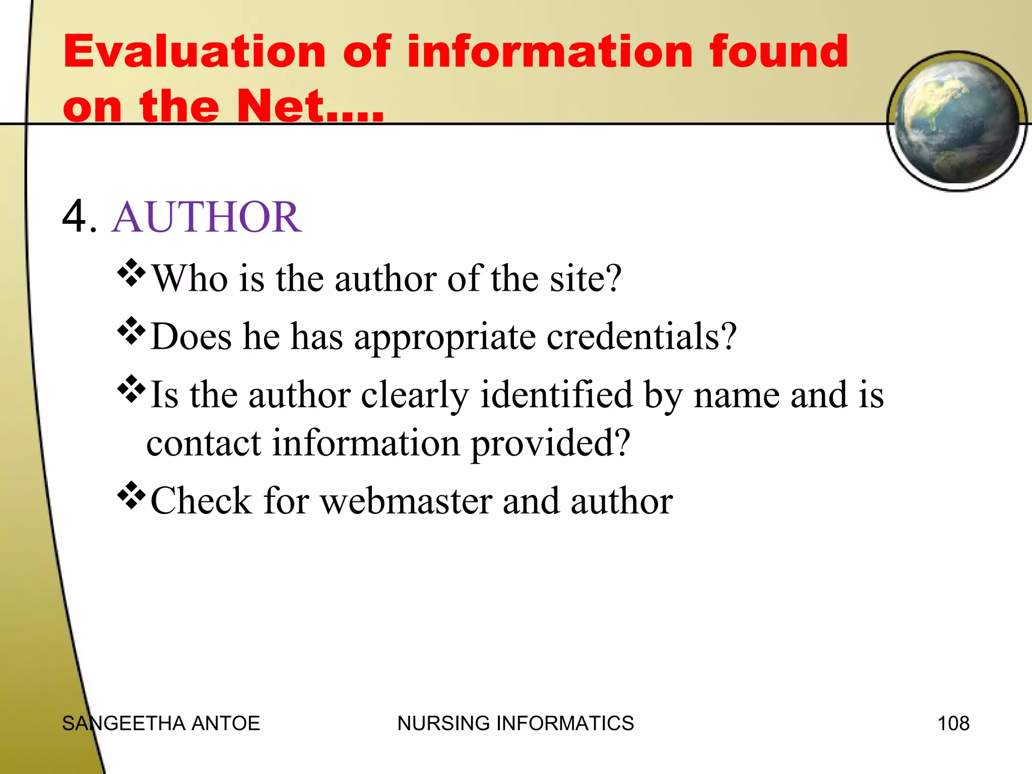 Evaluation of information found
on the Net….
4. AUTHOR
Who is the author of the site?
Does he has appropriate credentials?
Is the author clearly identified by name and is
contact information provided?
Check for webmaster and author

SANGEETHA ANTOE

NURSING INFORMATICS

108

 