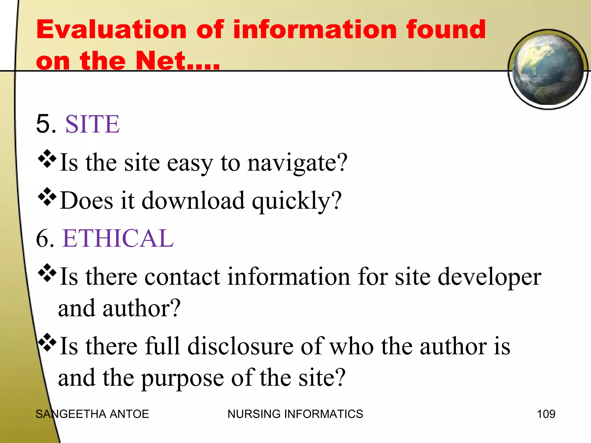 Evaluation of information found
on the Net….
5. SITE
Is the site easy to navigate?
Does it download quickly?
6. ETHICAL
Is there contact information for site developer
and author?
Is there full disclosure of who the author is
and the purpose of the site?
SANGEETHA ANTOE

NURSING INFORMATICS

109

 