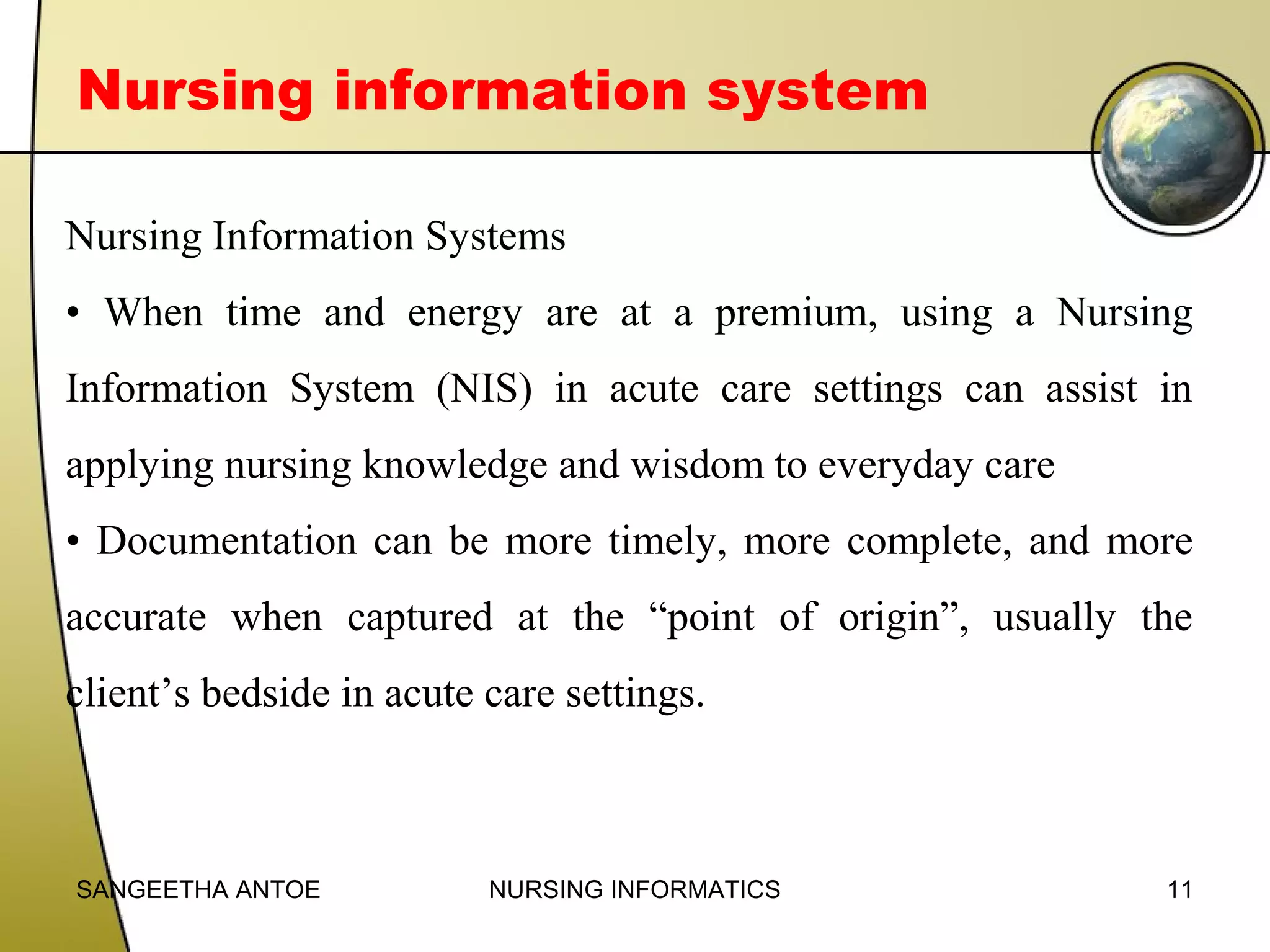 Nursing information system
Nursing Information Systems
• When time and energy are at a premium, using a Nursing
Information System (NIS) in acute care settings can assist in
applying nursing knowledge and wisdom to everyday care
• Documentation can be more timely, more complete, and more
accurate when captured at the “point of origin”, usually the
client’s bedside in acute care settings.

SANGEETHA ANTOE

NURSING INFORMATICS

11

 