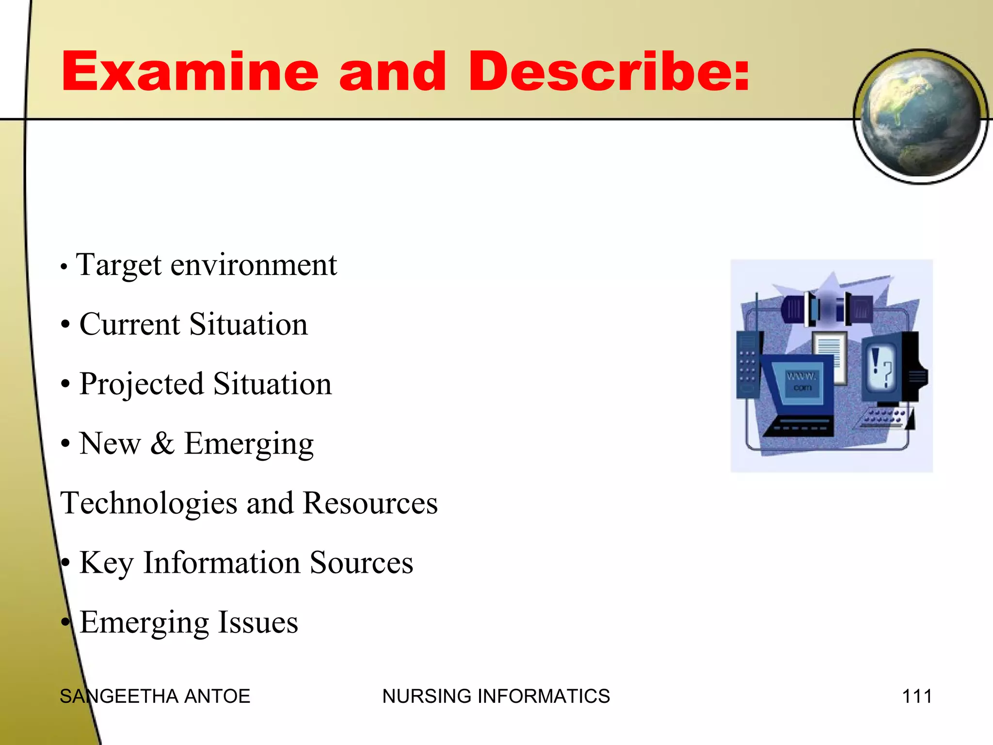 Examine and Describe:

• Target

environment

• Current Situation
• Projected Situation
• New & Emerging
Technologies and Resources
• Key Information Sources
• Emerging Issues
SANGEETHA ANTOE

NURSING INFORMATICS

111

 