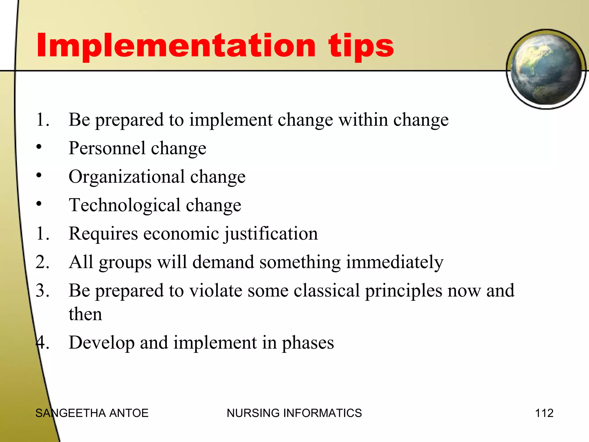Implementation tips
1.
•
•
•
1.
2.
3.
4.

Be prepared to implement change within change
Personnel change
Organizational change
Technological change
Requires economic justification
All groups will demand something immediately
Be prepared to violate some classical principles now and
then
Develop and implement in phases

SANGEETHA ANTOE

NURSING INFORMATICS

112

 