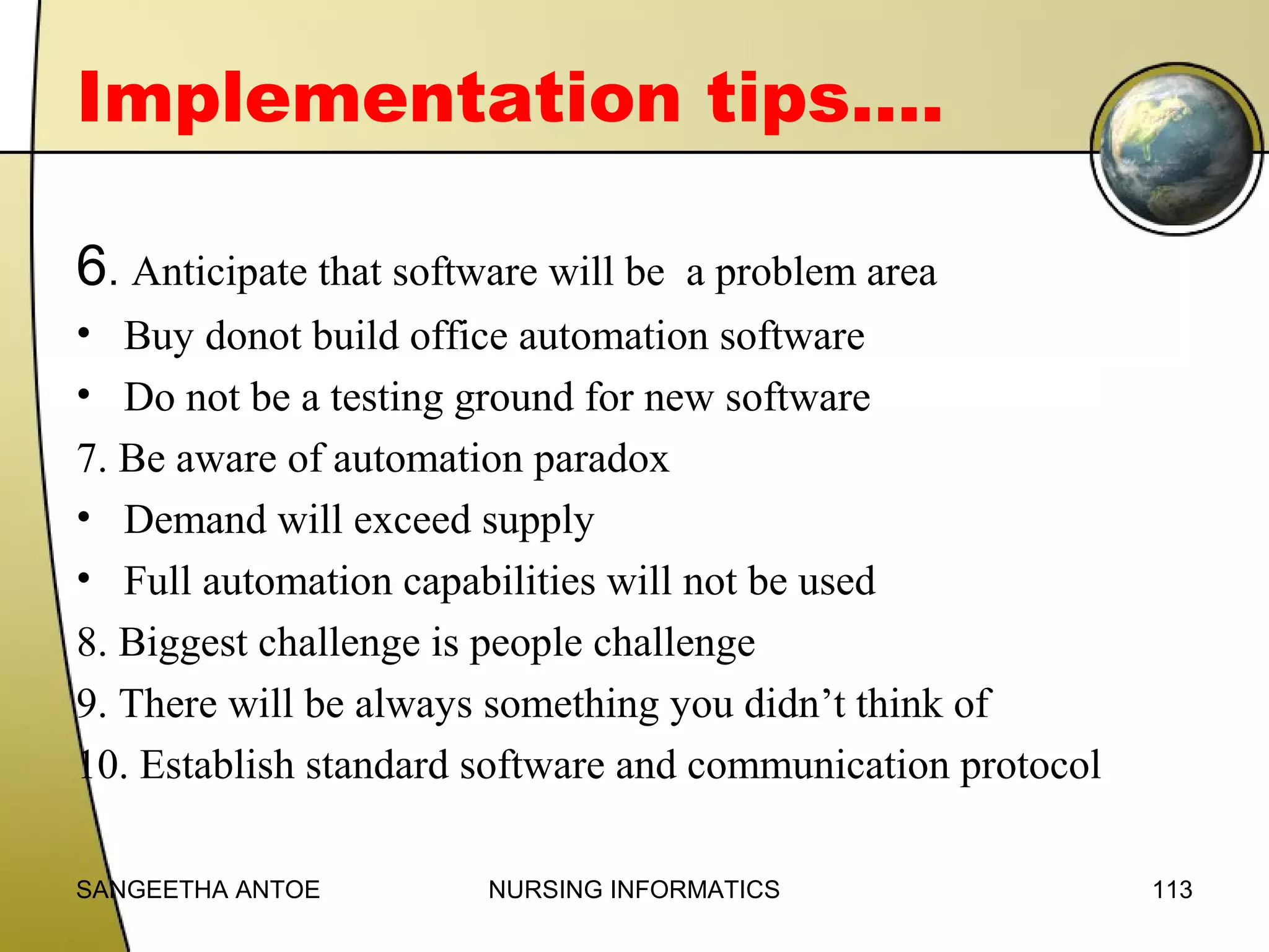 Implementation tips….
6. Anticipate that software will be

a problem area

• Buy donot build office automation software
• Do not be a testing ground for new software
7. Be aware of automation paradox
• Demand will exceed supply
• Full automation capabilities will not be used
8. Biggest challenge is people challenge
9. There will be always something you didn’t think of
10. Establish standard software and communication protocol
SANGEETHA ANTOE

NURSING INFORMATICS

113

 