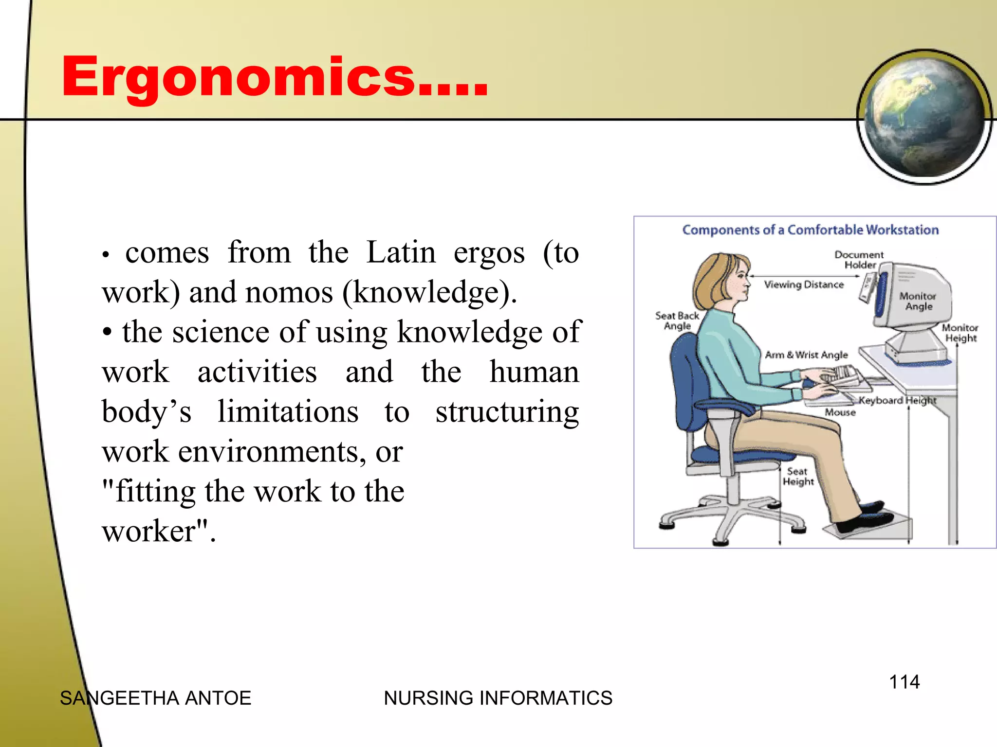 Ergonomics….
comes from the Latin ergos (to
work) and nomos (knowledge).
• the science of using knowledge of
work activities and the human
body’s limitations to structuring
work environments, or
"fitting the work to the
worker".
•

SANGEETHA ANTOE

NURSING INFORMATICS

114

 