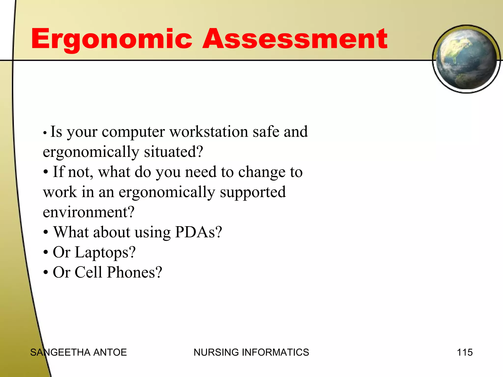 Ergonomic Assessment
• Is

your computer workstation safe and
ergonomically situated?
• If not, what do you need to change to
work in an ergonomically supported
environment?
• What about using PDAs?
• Or Laptops?
• Or Cell Phones?

SANGEETHA ANTOE

NURSING INFORMATICS

115

 