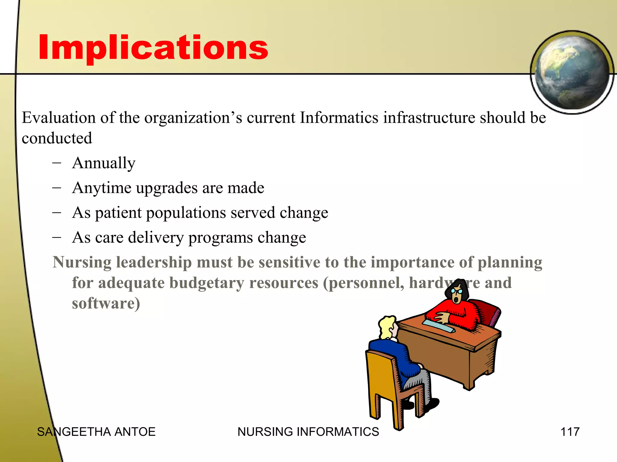 Implications
Evaluation of the organization’s current Informatics infrastructure should be
conducted
– Annually
– Anytime upgrades are made
– As patient populations served change
– As care delivery programs change
Nursing leadership must be sensitive to the importance of planning
for adequate budgetary resources (personnel, hardware and
software)

SANGEETHA ANTOE

NURSING INFORMATICS

117

 