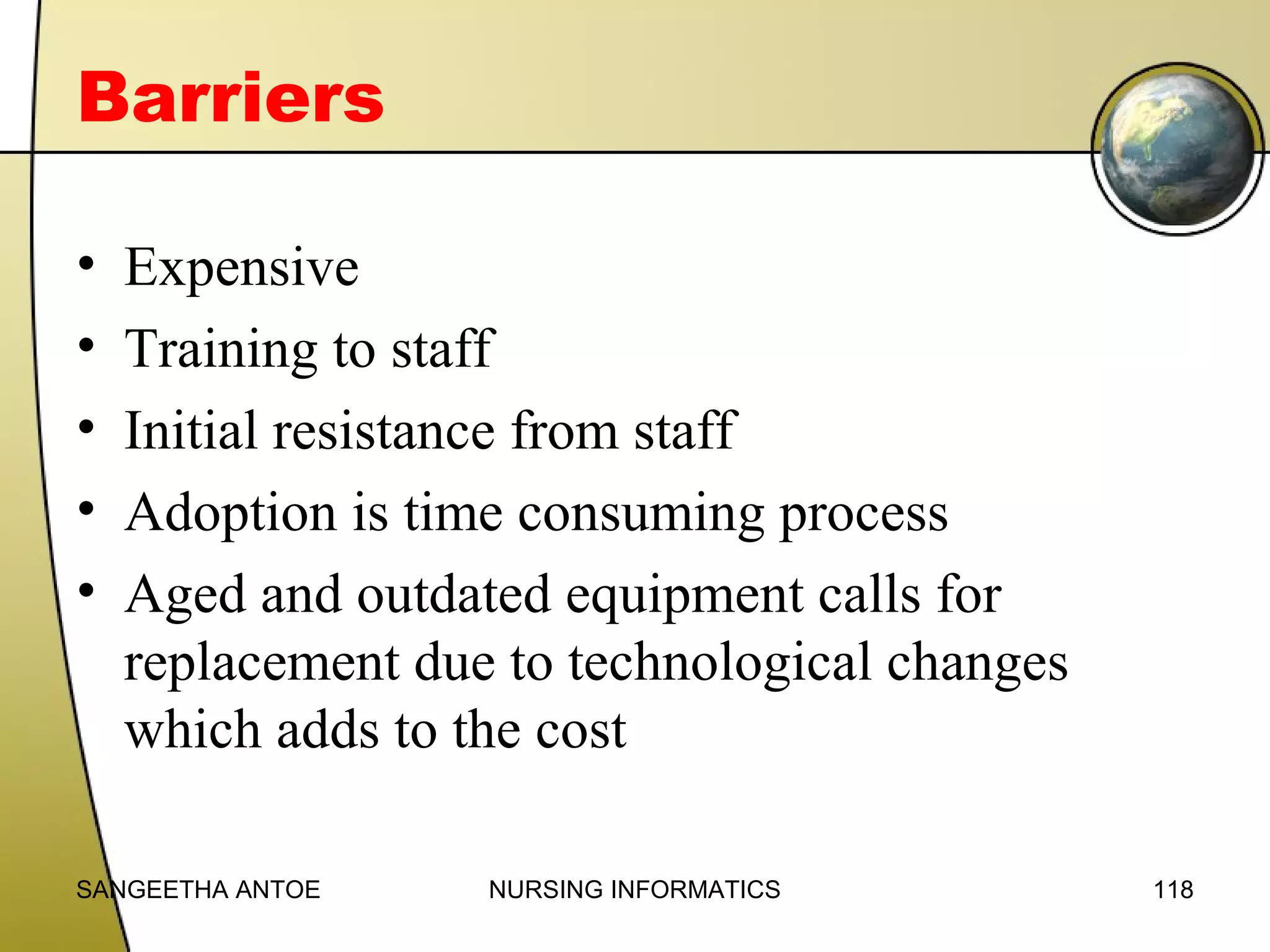 Barriers
•
•
•
•
•

Expensive
Training to staff
Initial resistance from staff
Adoption is time consuming process
Aged and outdated equipment calls for
replacement due to technological changes
which adds to the cost

SANGEETHA ANTOE

NURSING INFORMATICS

118

 