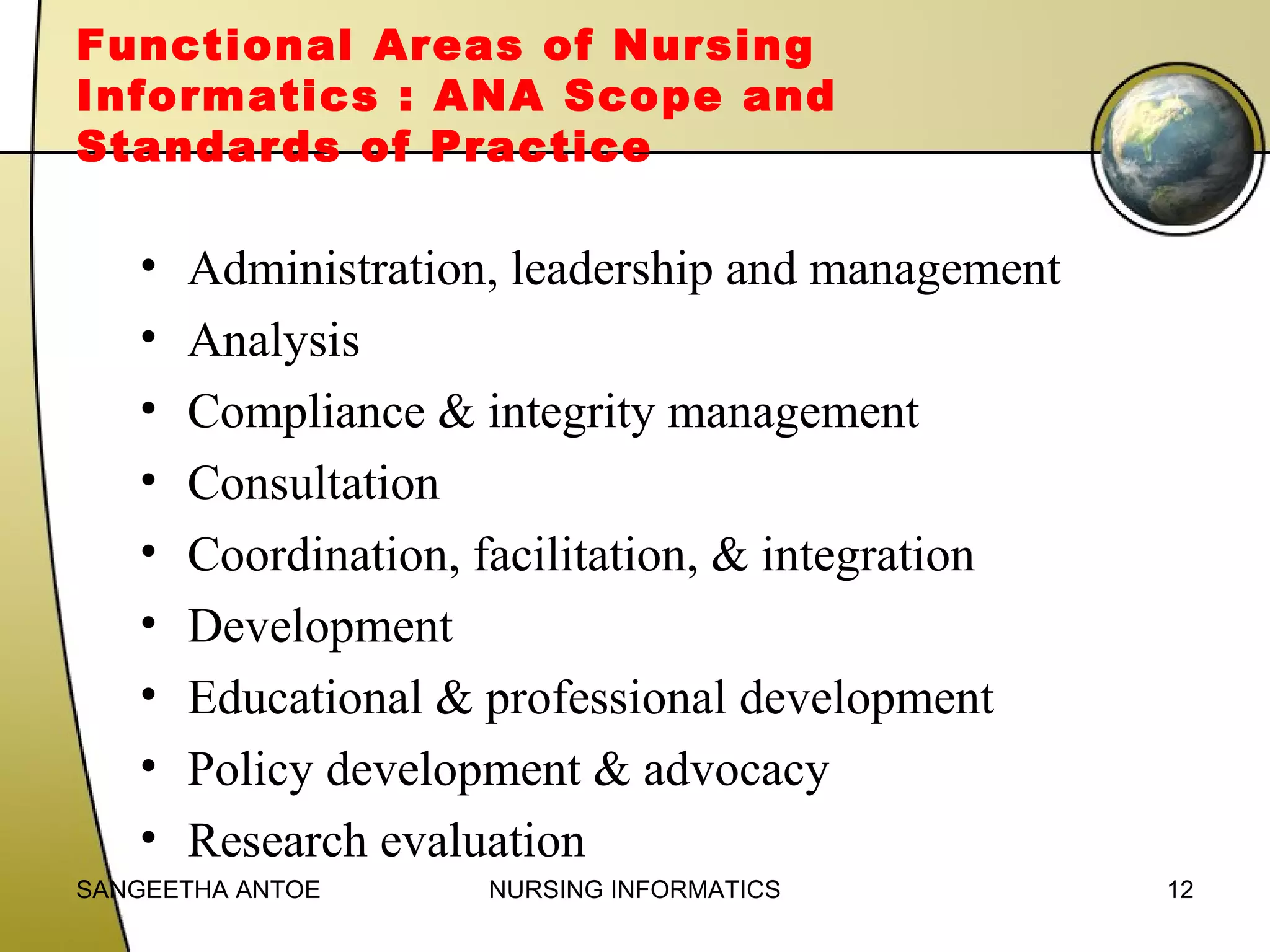 Functional Areas of Nursing
Informatics : ANA Scope and
Standards of Practice

•
•
•
•
•
•
•
•
•

Administration, leadership and management
Analysis
Compliance & integrity management
Consultation
Coordination, facilitation, & integration
Development
Educational & professional development
Policy development & advocacy
Research evaluation

SANGEETHA ANTOE

NURSING INFORMATICS

12

 
