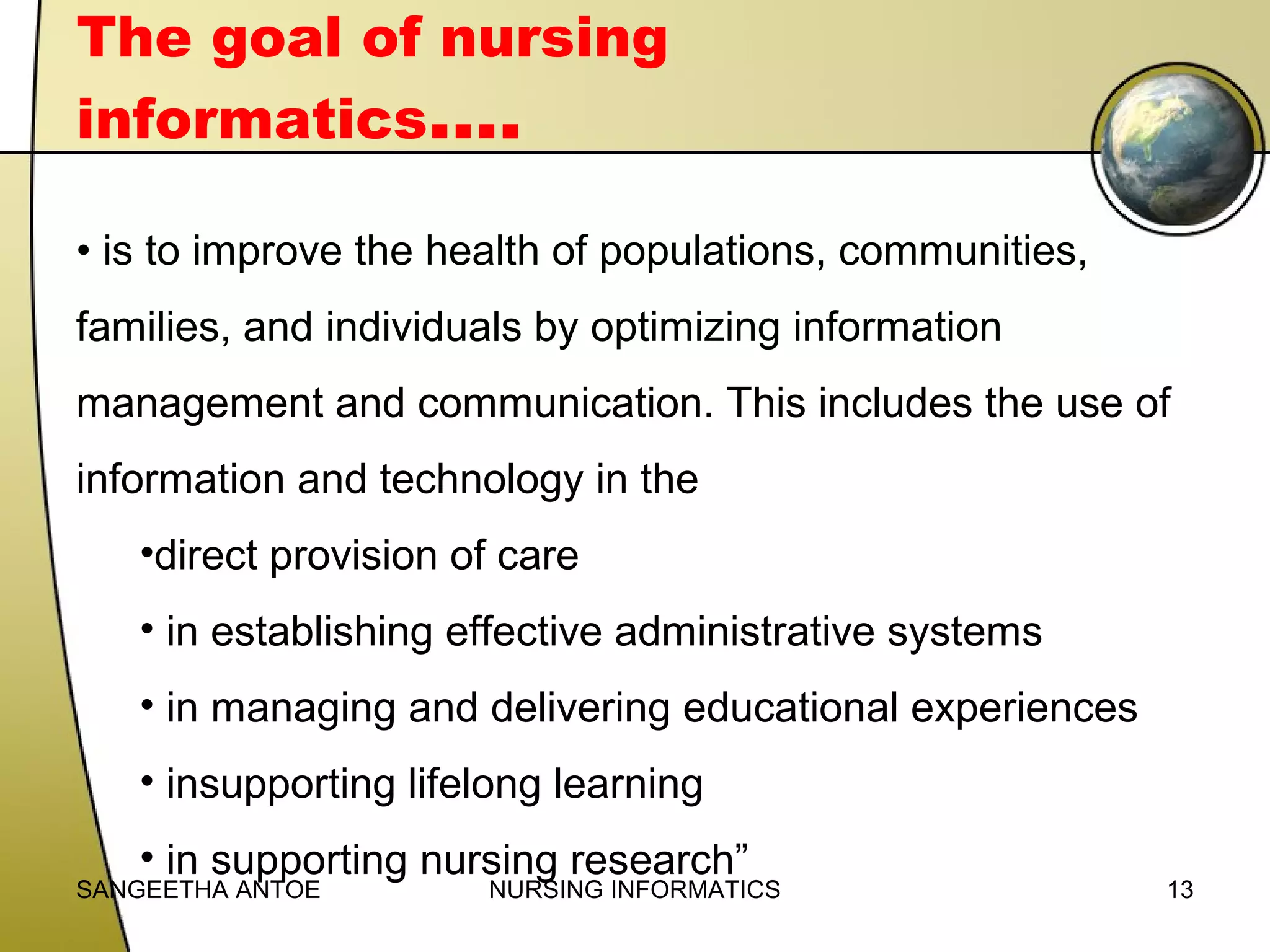 The goal of nursing
informatics….
• is to improve the health of populations, communities,
families, and individuals by optimizing information
management and communication. This includes the use of
information and technology in the
•direct provision of care
• in establishing effective administrative systems
• in managing and delivering educational experiences
• insupporting lifelong learning
• in supporting nursing research”

SANGEETHA ANTOE

NURSING INFORMATICS

13

 