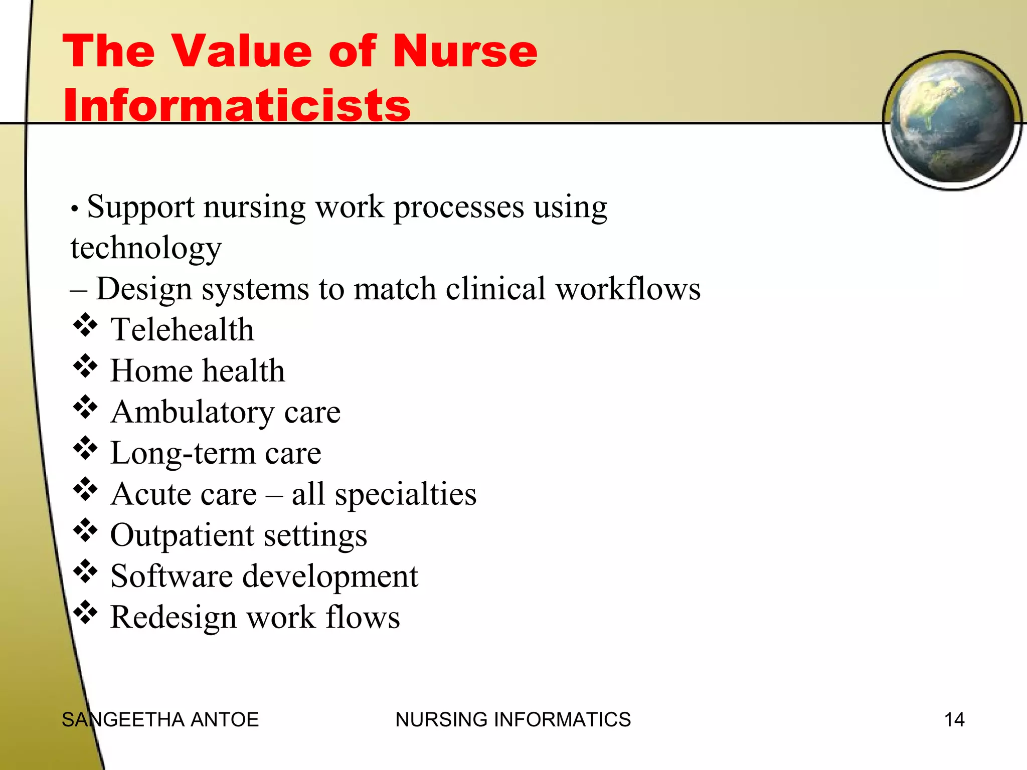 The Value of Nurse
Informaticists
• Support

nursing work processes using
technology
– Design systems to match clinical workflows
 Telehealth
 Home health
 Ambulatory care
 Long-term care
 Acute care – all specialties
 Outpatient settings
 Software development
 Redesign work flows
SANGEETHA ANTOE

NURSING INFORMATICS

14

 