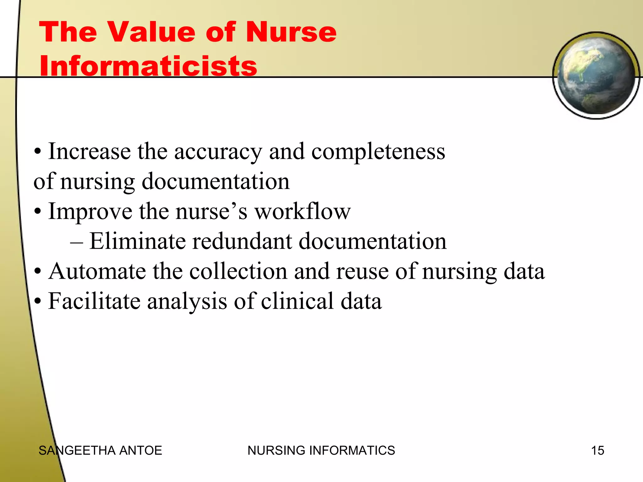 The Value of Nurse
Informaticists
• Increase the accuracy and completeness
of nursing documentation
• Improve the nurse’s workflow
– Eliminate redundant documentation
• Automate the collection and reuse of nursing data
• Facilitate analysis of clinical data

SANGEETHA ANTOE

NURSING INFORMATICS

15

 