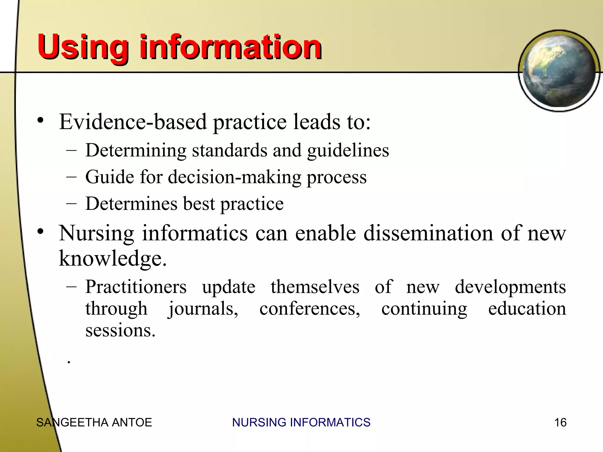 Using information
• Evidence-based practice leads to:
– Determining standards and guidelines
– Guide for decision-making process
– Determines best practice

• Nursing informatics can enable dissemination of new
knowledge.
– Practitioners update themselves of new developments
through journals, conferences, continuing education
sessions.
.
SANGEETHA ANTOE

NURSING INFORMATICS

16

 
