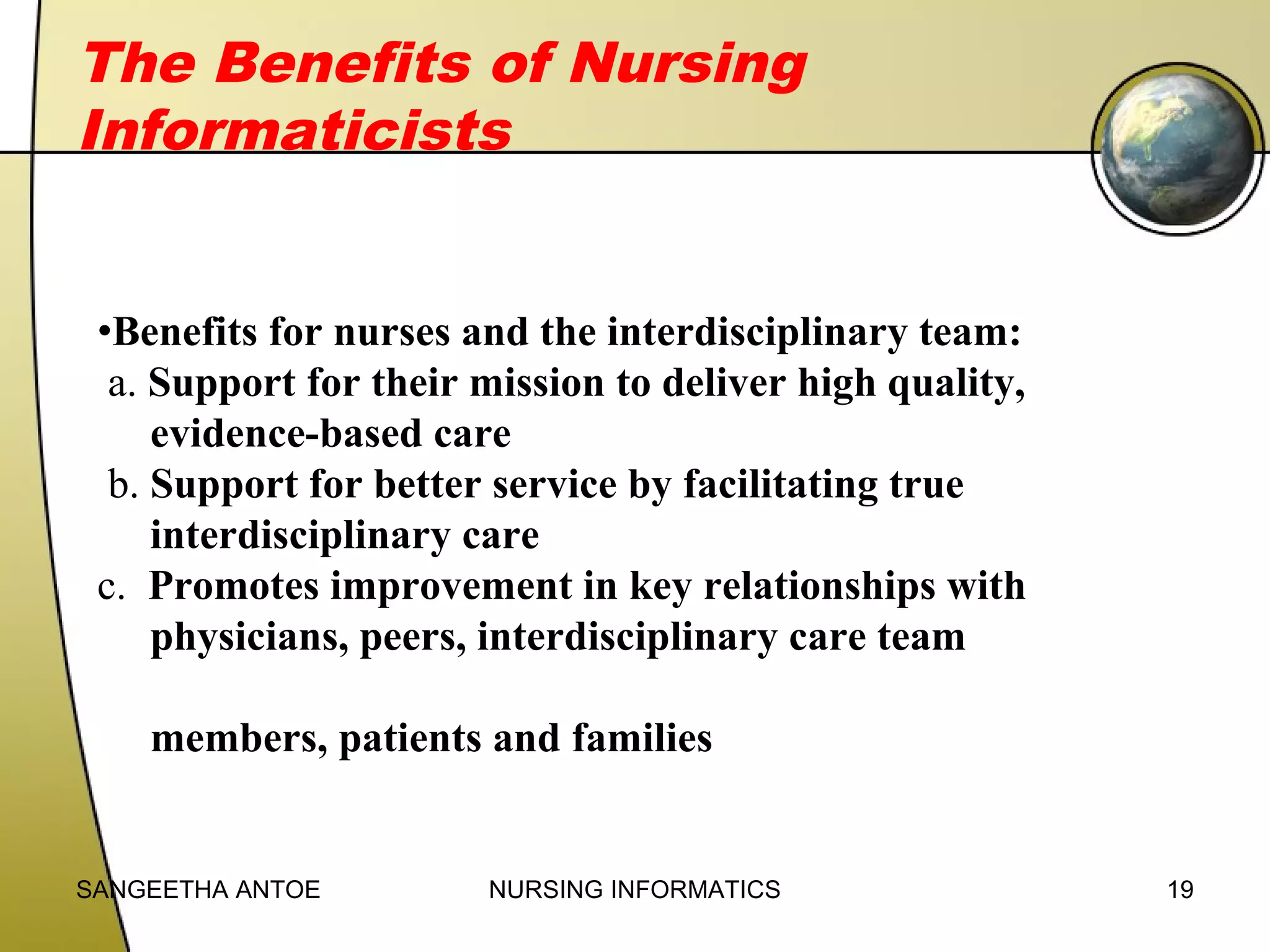 The Benefits of Nursing
Informaticists
•Benefits for nurses and the interdisciplinary team:
a. Support for their mission to deliver high quality,
evidence-based care
b. Support for better service by facilitating true
interdisciplinary care
c. Promotes improvement in key relationships with
physicians, peers, interdisciplinary care team
members, patients and families

SANGEETHA ANTOE

NURSING INFORMATICS

19

 