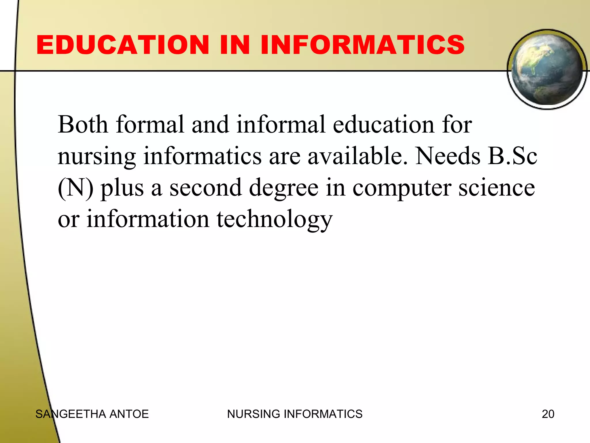 EDUCATION IN INFORMATICS
Both formal and informal education for
nursing informatics are available. Needs B.Sc
(N) plus a second degree in computer science
or information technology

SANGEETHA ANTOE

NURSING INFORMATICS

20

 