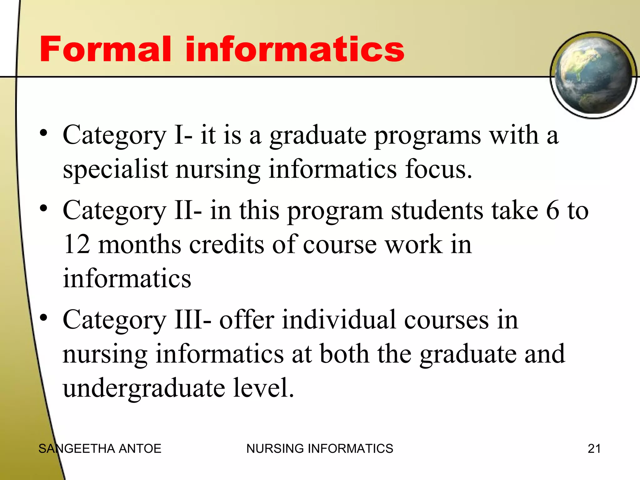 Formal informatics
• Category I- it is a graduate programs with a
specialist nursing informatics focus.
• Category II- in this program students take 6 to
12 months credits of course work in
informatics
• Category III- offer individual courses in
nursing informatics at both the graduate and
undergraduate level.
SANGEETHA ANTOE

NURSING INFORMATICS

21

 