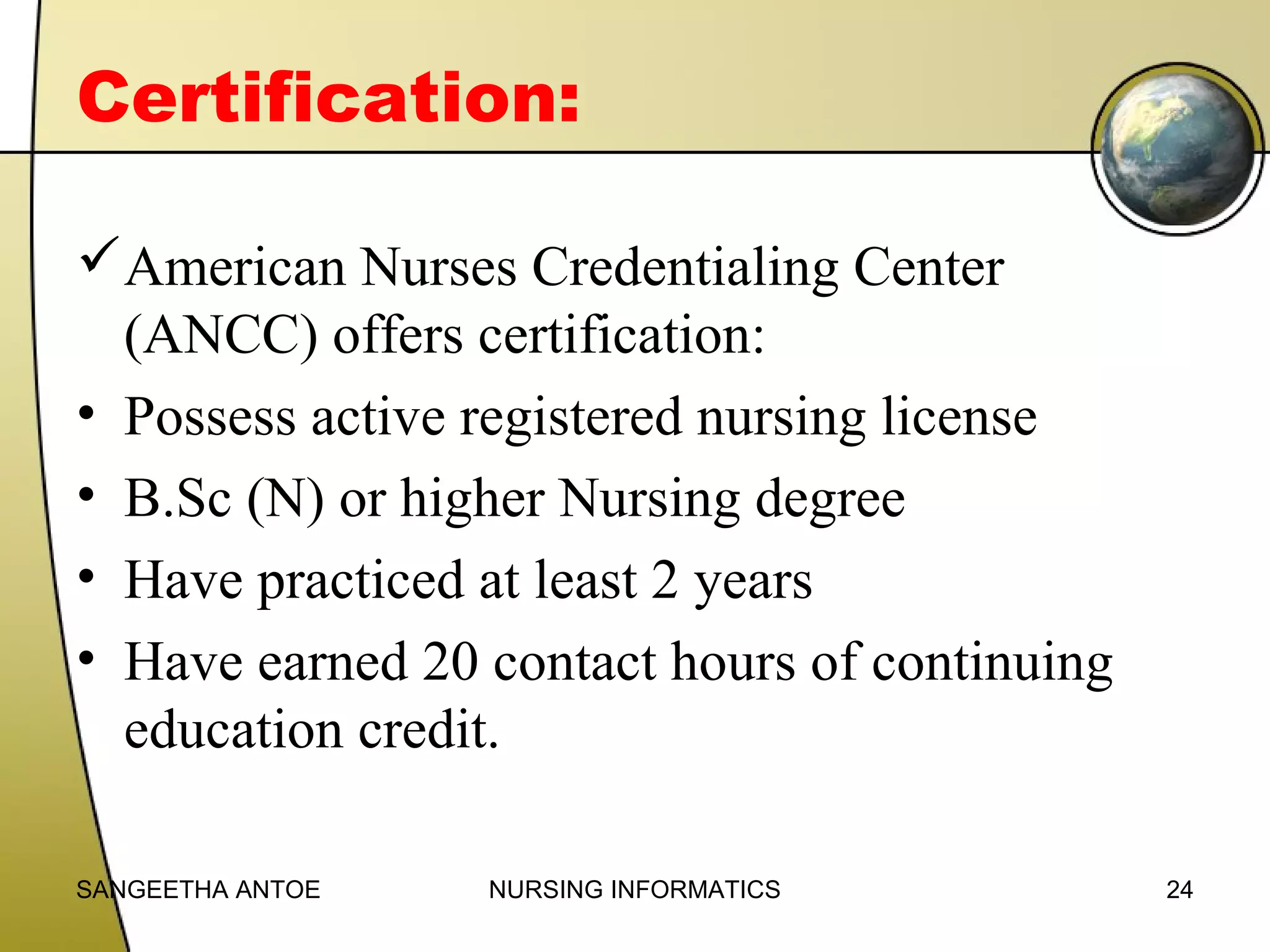 Certification:
American Nurses Credentialing Center
(ANCC) offers certification:
• Possess active registered nursing license
• B.Sc (N) or higher Nursing degree
• Have practiced at least 2 years
• Have earned 20 contact hours of continuing
education credit.
SANGEETHA ANTOE

NURSING INFORMATICS

24

 